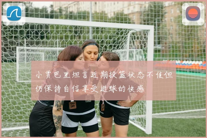 小贾巴里坦言近期投篮状态不佳但仍保持自信享受进球的快感