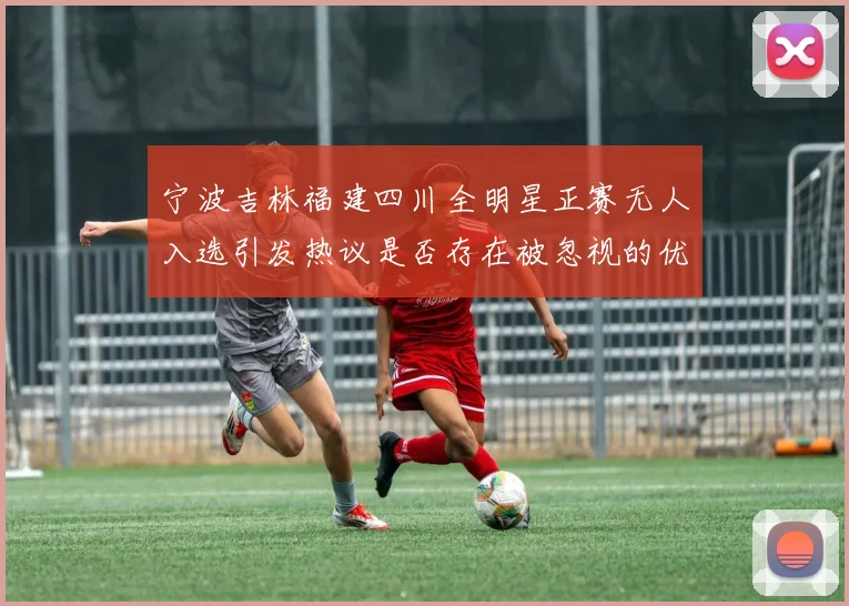 宁波吉林福建四川全明星正赛无人入选引发热议是否存在被忽视的优秀球员