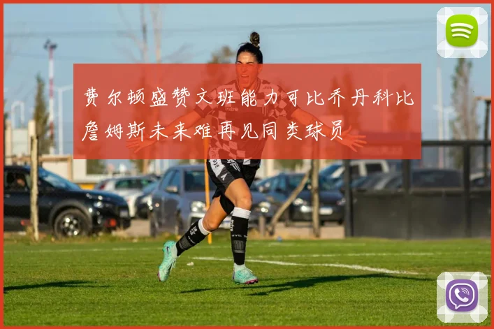 费尔顿盛赞文班能力可比乔丹科比詹姆斯未来难再见同类球员