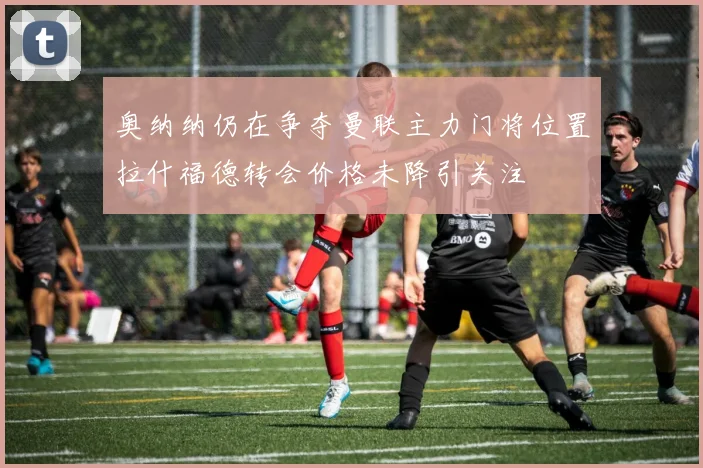 奥纳纳仍在争夺曼联主力门将位置拉什福德转会价格未降引关注