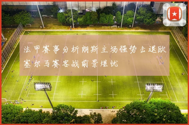 法甲赛事分析朗斯主场强势击退欧塞尔马赛客战前景堪忧