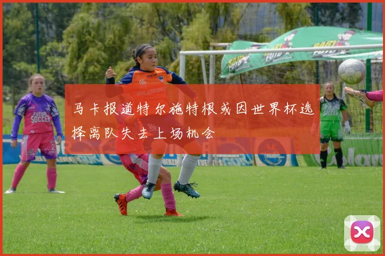 马卡报道特尔施特根或因世界杯选择离队失去上场机会