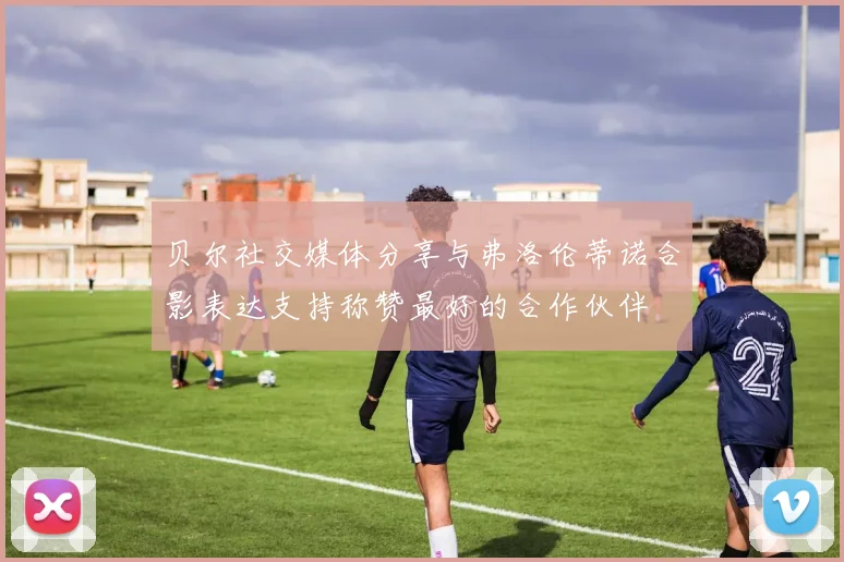 贝尔社交媒体分享与弗洛伦蒂诺合影表达支持称赞最好的合作伙伴
