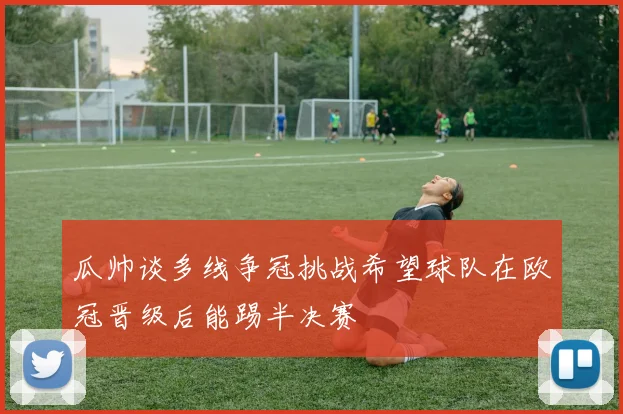 瓜帅谈多线争冠挑战希望球队在欧冠晋级后能踢半决赛