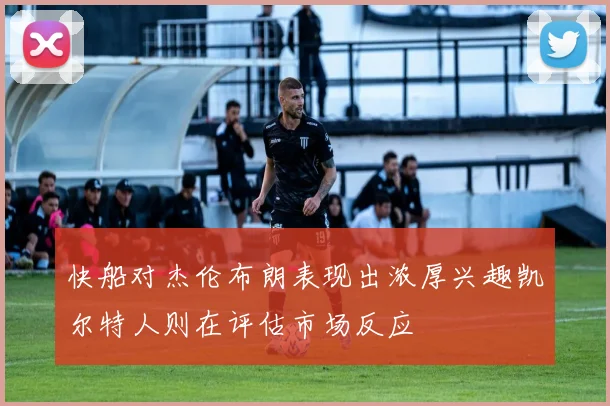 快船对杰伦布朗表现出浓厚兴趣凯尔特人则在评估市场反应
