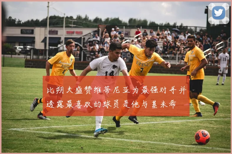 比朔夫盛赞维蒂尼亚为最强对手并透露最喜欢的球员是他与基米希