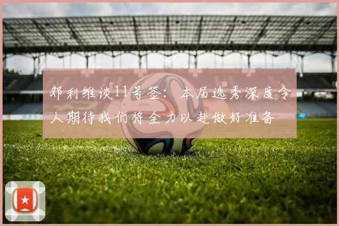 邓利维谈11号签：本届选秀深度令人期待我们将全力以赴做好准备