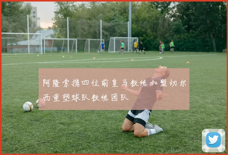 阿隆索携四位前皇马教练加盟切尔西重塑球队教练团队