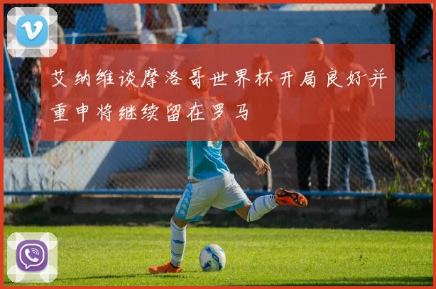 艾纳维谈摩洛哥世界杯开局良好并重申将继续留在罗马