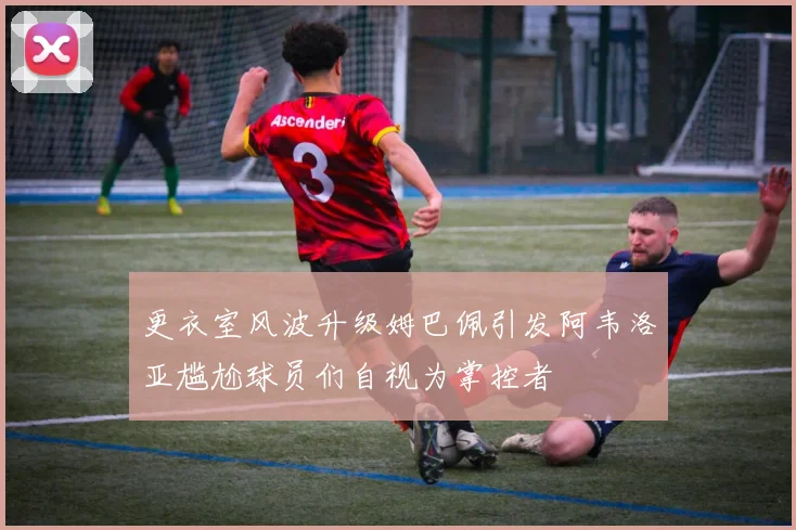 更衣室风波升级姆巴佩引发阿韦洛亚尴尬球员们自视为掌控者
