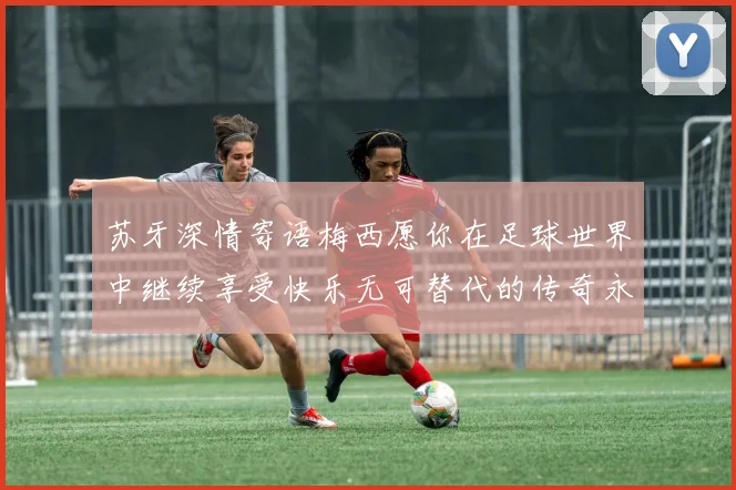 苏牙深情寄语梅西愿你在足球世界中继续享受快乐无可替代的传奇永存