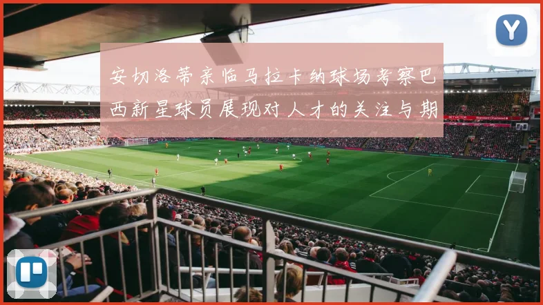 安切洛蒂亲临马拉卡纳球场考察巴西新星球员展现对人才的关注与期待