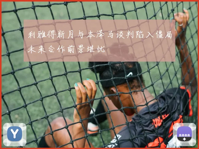利雅得新月与本泽马谈判陷入僵局未来合作前景堪忧