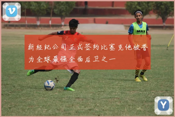 新经纪公司正式签约比塞克他被誉为全球最强全面后卫之一