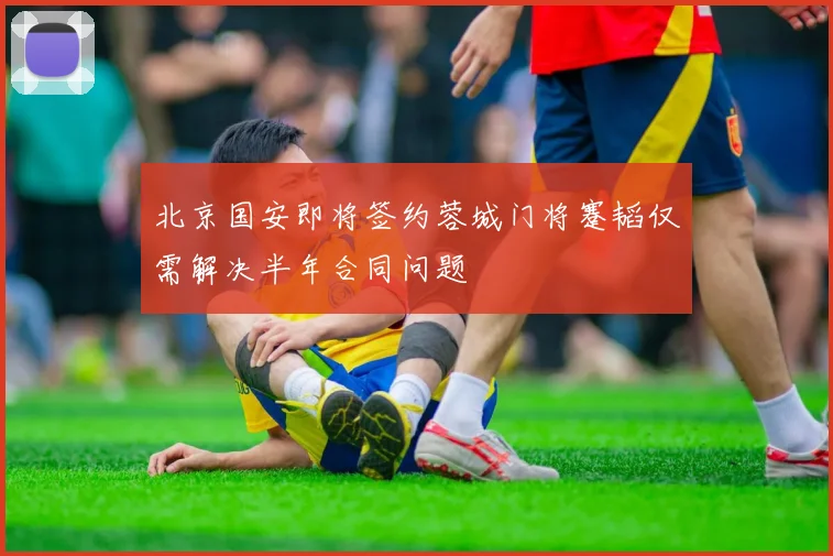 北京国安即将签约蓉城门将蹇韬仅需解决半年合同问题